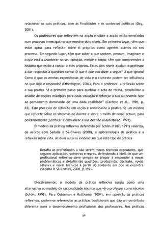 relacionar as suas práticas, com as finalidades e os contextos políticos (Day,
2001).
Os professores que reflectem na acção e sobre a acção estão envolvidos
num processo investigativo que envolve dois níveis. Em primeiro lugar, têm que
estar aptos para reflectir sobre si próprios como agentes activos no seu
processo. Em segundo lugar, têm que saber o que sentem, pensam, imaginam e
o que está a acontecer no seu coração, mente e corpo; têm que compreender a
história que estão a contar a eles próprios. Estes dois níveis ajudam o professor
a dar respostas a questões como: O que é que vou dizer a seguir? O que ignoro?
Como é que as minhas experiências de vida e o contexto podem ter influência
no que oiço e respondo? (Etherington, 2004). Para o professor, a reflexão sobre
a sua prática “é o primeiro passo para quebrar o acto de rotina, possibilitar a
análise de opções múltiplas para cada situação e reforçar a sua autonomia face
ao pensamento dominante de uma dada realidade” (Cardoso et al., 1996, p.
83). Este processo de reflexão em acção é semelhante à prática de um médico
que reflecte sobre os sintomas do doente e sobre o modo de como actuar, para
posteriormente justificar e comunicar a sua decisão (Calderhead, 1995).
O modelo da prática reflexiva defendido por Schön (1987, 1991) valoriza,
de acordo com Sadalla e Sá-Chaves (2008), a epistemologia da prática e a
reflexão sobre esta. As duas autoras evidenciam que este tipo de prática

Desafia os profissionais a não serem meros técnicos executores, que
seguem aplicações rotineiras e regras, defendendo a ideia de que um
profissional reflexivo deve sempre se propor a responder a novas
problemáticas e desafiantes questões, produzindo, destrate, novos
saberes e novas técnicas a partir do contexto em que se encontra
(Sadalla & Sá-Chaves, 2008, p.192).

Efectivamente, o modelo da prática reflexiva surgiu como uma
alternativa ao modelo da racionalidade técnica que vê o professor como técnico
(Schön, 1992). Para Osterman e Kottkamp (2004), em oposição às práticas
reflexivas, podem-se referenciar as práticas tradicionais que dão um contributo
diferente para o desenvolvimento profissional dos professores. Nas práticas
59

 