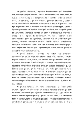 Nas práticas tradicionais, a aquisição de conhecimento está relacionada
com mudanças comportamentais. Foca-se exclusivamente no pressuposto de
que se ocorrem alterações no comportamento do indivíduo, então ele também
muda. Em contraste, as práticas reflexivas permitem identificar, avaliar e
mudar convicções que influenciam directamente as acções do professor. Este
tipo de prática baseia-se na teoria construtivista da aprendizagem. Assume a
aprendizagem como um processo activo para os alunos, que não pode apenas
ser transmitida, cabendo ao professor um papel de orientador que determina a
direcção e o progresso da aprendizagem. Os alunos constroem o seu
conhecimento a partir da experiência, assim têm que ter oportunidade para
explorar, articular, representar as suas próprias ideias e conhecimento,
observar e avaliar as suas acções. Para além do referido, o trabalho em grupo é
muito importante uma vez que a aprendizagem é mais efectiva quando os
alunos trabalham colaborativamente.
A

prática

reflexiva

é

movida

pela

vontade

dos

professores

desempenharem de um modo mais eficaz e ético o seu trabalho. Contudo,
segundo Perrenoud (1999), não se pode limitar à resolução de crises, problemas
ou dilemas. Para o autor “é melhor imaginá-la como um funcionamento estável,
necessário em velocidade de cruzeiro e vital em casos de turbulência” (p. 10).
Salienta ainda que uma prática reflexiva é uma rotina paradoxal que não é
apenas resultado de um trabalho individual. Os professores procuram apoio em
especialistas externos, nomeadamente através de acções de formação. Assim, o
formador trabalha colaborativamente com o professor, analisando o trabalho
desenvolvido pelo professor na sala de aula e reflectindo sobre a qualidade das
suas práticas.
As práticas reflexivas têm várias características que Moon (1999)
enumera: a prática reflexiva envolve um processo mental de reflexão, que pode
ser ou não caracterizado pela expressão “sendo reflexivo” (p. 64); o assunto de
reflexão pode ser a própria prática; a prática reflexiva refere-se à reflexão em
todos os aspectos, como as influências políticas; a reflexão deve ser contínua, é
caracterizada por estados de incerteza e tem um conteúdo moral e ético; a

61

 