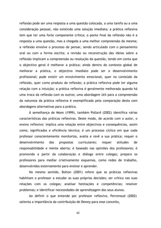 reflexão pode ser uma resposta a uma questão colocada, a uma tarefa ou a uma
consideração pessoal, não existindo uma solução imediata; a prática reflexiva
tem que ter uma forte componente crítica; o ponto final da reflexão não é a
resposta a uma questão, mas a chegada a uma melhor compreensão da mesma;
a reflexão envolve o processo de pensar, sendo articulado com o pensamento
oral ou com a forma escrita; a revisão ou reconstrução das ideias sobre a
reflexão implicam a compreensão ou resolução da questão, tendo em conta que
o objectivo geral é melhorar a prática; ainda dentro do contexto global de
melhorar a prática, o objectivo imediato pode ser o desenvolvimento
profissional; pode existir um envolvimento emocional, quer no conteúdo da
reflexão, quer como produto da reflexão; a prática reflexiva pode ter alguma
relação com a intuição; a prática reflexiva é geralmente melhorada quando há
uma troca da reflexão com os outros; uma abordagem útil para a compreensão
da natureza da prática reflexiva é exemplificada pela comparação desta com
abordagens alternativas para a prática.
À semelhança de Moon (1999), também Pollard (2002) identifica várias
características das práticas reflexivas. Deste modo, de acordo com o autor, o
ensino reflexivo: implica uma relação entre objectivos e consequências, assim
como, significados e eficiência técnica; é um processo cíclico em que cada
professor conscientemente monitoriza, avalia e revê a sua prática; requer o
desenvolvimento

das

propostas

curriculares;

requer

atitudes

de

responsabilidade e mente aberta; é baseado nas opiniões dos professores; é
promovido a partir da colaboração e diálogo entre colegas; prepara os
professores para mediar criativamente esquemas, como redes de trabalho,
desenvolvidos externamente para ensinar e aprender.
No mesmo sentido, Bolton (2001) refere que as práticas reflexivas
habilitam o professor a estudar as suas próprias decisões; ser crítico nas suas
relações com os colegas; analisar hesitações e competências; resolver
problemas; e identificar necessidades de aprendizagem dos seus alunos.
Ao definir o que entende por professor reflexivo, Perrenoud (2002)
salienta a importância da contribuição de Dewey para esse conceito,

62

 