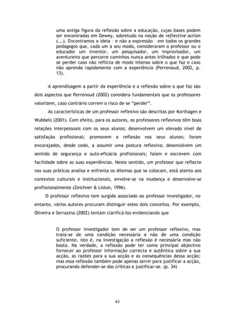 uma antiga figura da reflexão sobre a educação, cujas bases podem
ser encontradas em Dewey, sobretudo na noção de reflective action
(...). Encontramos a ideia – e não a expressão – em todos os grandes
pedagogos que, cada um a seu modo, consideraram o professor ou o
educador um inventor, um pesquisador, um improvisador, um
aventureiro que percorre caminhos nunca antes trilhados e que pode
se perder caso não reflicta de modo intenso sobre o que faz e caso
não aprenda rapidamente com a experiência (Perrenoud, 2002, p.
13).
A aprendizagem a partir da experiência e a reflexão sobre o que faz são
dois aspectos que Perrenoud (2002) considera fundamentais que os professores
valorizem, caso contrário correm o risco de se “perder”.
As características de um professor reflexivo são descritas por Korthagen e
Wubbels (2001). Com efeito, para os autores, os professores reflexivos têm boas
relações interpessoais com os seus alunos; desenvolvem um elevado nível de
satisfação

profissional;

promovem

a

reflexão

nos

seus

alunos;

foram

encorajados, desde cedo, a assumir uma postura reflexiva; desenvolvem um
sentido de segurança e auto-eficácia profissionais; falam e escrevem com
facilidade sobre as suas experiências. Neste sentido, um professor que reflecte
nas suas práticas analisa e enfrenta os dilemas que se colocam, está atento aos
contextos culturais e institucionais, envolve-se na mudança e desenvolve-se
profissionalmente (Zeichner & Liston, 1996).
O professor reflexivo tem surgido associado ao professor investigador, no
entanto, vários autores procuram distinguir estes dois conceitos. Por exemplo,
Oliveira e Serrazina (2002) tentam clarificá-los evidenciando que

O professor investigador tem de ser um professor reflexivo, mas
trata-se de uma condição necessária e não de uma condição
suficiente, isto é, na investigação a reflexão é necessária mas não
basta. Na verdade, a reflexão pode ter como principal objectivo
fornecer ao professor informação correcta e autêntica sobre a sua
acção, as razões para a sua acção e as consequências dessa acção;
mas essa reflexão também pode apenas servir para justificar a acção,
procurando defender-se das críticas e justificar-se. (p. 34)

63

 