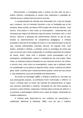 Efectivamente, a investigação sobre a prática vai mais além do que a
prática reflexiva, considerando os autores mais importante a qualidade da
reflexão do que o simples facto de esta ter ocorrido.
A conceptualização da reflexão está relacionada com o tipo de situação
que a ocasiona, com os interesses inerentes e com as finalidades que se lhe
atribuem. Neste sentido, van Manen (1977) propôs três níveis de reflexão – nível
técnico, nível prático e nível crítico ou emancipatório – atribuindo-lhes uma
hierarquia que origina três diferentes tipos de prática. O primeiro nível, o nível
técnico, refere-se à aplicação dos conhecimentos teóricos na sala de aula,
levando ao desenvolvimento de competências pedagógicas. A reflexão
pressupõe a selecção de estratégias de ensino e a sua implementação na sala de
aula, estando subentendidos interesses técnicos. No segundo nível, nível
prático, atribuído à reflexão, o professor avalia as estratégias de ensino que
usou na sala de aula e tenta compreender as condições específicas do contexto
de ensino. Assim, neste nível o professor revela preocupações com os
pressupostos, predisposições, valores e consequências das suas acções. Deste
modo, os interesses práticos sobrepõem-se aos interesses técnicos. Por último,
o terceiro nível, nível crítico ou emancipatório, requer que o professor tenha
em consideração na sua prática os aspectos éticos, sociais e políticos de âmbito
geral. Assim, contribui para o desenvolvimento pessoal e social dos seus alunos
e, mais amplamente, para uma sociedade mais democrática.
De acordo com Korthagen (2009), a reflexão é benéfica se, com base nas
suas preocupações pessoais, os professores forem incentivados a reflectir; se
incluir a reflexão sobre as fontes não racionais do comportamento; se seguir
uma estrutura sistemática e explícita, introduzida de uma forma gradual; se
promover a meta-reflexão, implicando a reflexão sobre as formas de reflectir; e
se promover a aprendizagem reflexiva com o apoio de colegas, fomentando um
trabalho colaborativo.
A reflexão pode desenvolver-se num ambiente de comunicação e
colaboração (Osterman & Kottkamp, 2004), uma vez que o trabalho

64

 