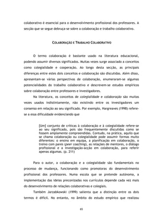 colaborativo é essencial para o desenvolvimento profissional dos professores. A
secção que se segue debruça-se sobre a colaboração e trabalho colaborativo.

COLABORAÇÃO E TRABALHO COLABORATIVO

O termo colaboração é bastante usado na literatura educacional,
podendo assumir diversos significados. Muitas vezes surge associado a conceitos
como colegialidade e cooperação. Ao longo desta secção, as principais
diferenças entre estes dois conceitos e colaboração são discutidas. Além disso,
apresentam-se várias perspectivas de colaboração, enumeraram-se algumas
potencialidades do trabalho colaborativo e descrevem-se estudos empíricos
sobre colaboração entre professores e investigadores.
Na literatura, os conceitos de colegialidade e colaboração são muitas
vezes usados indistintamente, não existindo entre os investigadores um
consenso em relação ao seu significado. Por exemplo, Hargreaves (1998) referese a essa dificuldade evidenciando que

[Um] conjunto de críticas à colaboração e à colegialidade refere-se
ao seu significado, pois são frequentemente discutidas como se
fossem amplamente compreendidas. Contudo, na prática, aquilo que
se chama colaboração ou colegialidade pode assumir formas muito
diferentes: o ensino em equipa, a planificação em colaboração, o
treino com pares (peer coaching), as relações de mentores, o diálogo
profissional e a investigação-acção em colaboração, para referir
apenas algumas. (p. 211)

Para o autor, a colaboração e a colegialidade são fundamentais no
processo de mudança, funcionando como promotoras do desenvolvimento
profissional dos professores. Numa escola que se pretende autónoma, a
implementação das ideias preconizadas nos currículos depende cada vez mais
do desenvolvimento de relações colaborativas e colegiais.
Também Jarzabkowski (1999) salienta que a distinção entre os dois
termos é difícil. No entanto, no âmbito do estudo empírico que realizou

65

 