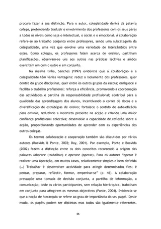 procura fazer a sua distinção. Para o autor, colegialidade deriva da palavra
colega, pretendendo traduzir o envolvimento dos professores com os seus pares
a todos os níveis como seja o intelectual, o social e o emocional. A colaboração
refere-se ao trabalho conjunto entre professores, sendo uma subcategoria da
colegialidade, uma vez que envolve uma variedade de intercâmbios entre
estes. Como colegas, os professores falam acerca de ensinar, partilham
planificações, observam-se uns aos outros nas práticas lectivas e ambos
exercitam um com o outro e em conjunto.
Na mesma linha, Sanches (1997) evidencia que a colaboração e a
colegialidade têm várias vantagens: reduz o isolamento dos professores, quer
dentro do grupo disciplinar, quer entre os outros grupos da escola; enriquece e
facilita o trabalho profissional; reforça a eficiência, promovendo a coordenação
das actividades e partilha da responsabilidade profissional; contribui para a
qualidade das aprendizagens dos alunos, incentivando o correr de riscos e a
diversificação de estratégias de ensino; fortalece o sentido de auto-eficácia
para ensinar, reduzindo a incerteza presente na acção e criando uma maior
confiança profissional colectiva; desenvolve a capacidade de reflexão sobre a
acção, proporcionando oportunidades de aprender com as experiências dos
outros colegas.
Os termos colaboração e cooperação também são discutidos por vários
autores (Boavida & Ponte, 2002; Day, 2001). Por exemplo, Ponte e Boavida
(2002) fazem a distinção entre os dois conceitos recorrendo à origem das
palavras laborare (trabalhar) e operare (operar). Para os autores “operar é
realizar uma operação, em muitos casos, relativamente simples e bem definida
(…) Trabalhar é desenvolver actividade para atingir determinados fins; é
pensar, preparar, reflectir, formar, empenhar-se” (p. 46). A colaboração
pressupõe uma tomada de decisão conjunta, a partilha de informação, a
comunicação, onde os vários participantes, sem relação hierárquica, trabalham
em conjunto para atingirem os mesmos objectivos (Ponte, 2004). Evidencia-se
que a noção de hierarquia se refere ao grau de importância do seu papel. Deste
modo, os papéis podem ser distintos mas todos são igualmente relevantes,

66

 