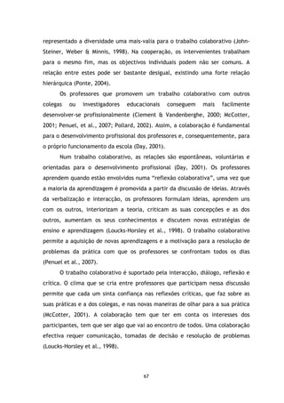 representado a diversidade uma mais-valia para o trabalho colaborativo (JohnSteiner, Weber & Minnis, 1998). Na cooperação, os intervenientes trabalham
para o mesmo fim, mas os objectivos individuais podem não ser comuns. A
relação entre estes pode ser bastante desigual, existindo uma forte relação
hierárquica (Ponte, 2004).
Os professores que promovem um trabalho colaborativo com outros
colegas

ou

investigadores

educacionais

conseguem

mais

facilmente

desenvolver-se profissionalmente (Clement & Vandenberghe, 2000; McCotter,
2001; Penuel, et al., 2007; Pollard, 2002). Assim, a colaboração é fundamental
para o desenvolvimento profissional dos professores e, consequentemente, para
o próprio funcionamento da escola (Day, 2001).
Num trabalho colaborativo, as relações são espontâneas, voluntárias e
orientadas para o desenvolvimento profissional (Day, 2001). Os professores
aprendem quando estão envolvidos numa “reflexão colaborativa”, uma vez que
a maioria da aprendizagem é promovida a partir da discussão de ideias. Através
da verbalização e interacção, os professores formulam ideias, aprendem uns
com os outros, interiorizam a teoria, criticam as suas concepções e as dos
outros, aumentam os seus conhecimentos e discutem novas estratégias de
ensino e aprendizagem (Loucks-Horsley et al., 1998). O trabalho colaborativo
permite a aquisição de novas aprendizagens e a motivação para a resolução de
problemas da prática com que os professores se confrontam todos os dias
(Penuel et al., 2007).
O trabalho colaborativo é suportado pela interacção, diálogo, reflexão e
crítica. O clima que se cria entre professores que participam nessa discussão
permite que cada um sinta confiança nas reflexões críticas, que faz sobre as
suas práticas e a dos colegas, e nas novas maneiras de olhar para a sua prática
(McCotter, 2001). A colaboração tem que ter em conta os interesses dos
participantes, tem que ser algo que vai ao encontro de todos. Uma colaboração
efectiva requer comunicação, tomadas de decisão e resolução de problemas
(Loucks-Horsley et al., 1998).

67

 