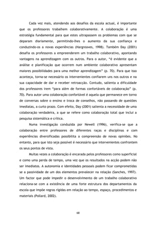 Cada vez mais, atendendo aos desafios da escola actual, é importante
que os professores trabalhem colaborativamente. A colaboração é uma
estratégia fundamental para que estes ultrapassem os problemas com que se
deparam diariamente, permitindo-lhes o aumento da sua confiança e
conduzindo-os a novas experiências (Hargreaves, 1998). Também Day (2001)
desafia os professores a empreenderem um trabalho colaborativo, apontando
vantagens na aprendizagem com os outros. Para o autor, “é evidente que a
análise e planificação que ocorrem num ambiente colaborativo apresentam
maiores possibilidades para uma melhor aprendizagem” (p. 70). Para que isso
aconteça, torna-se necessário os intervenientes confiarem uns nos outros e na
sua capacidade de dar e receber retroacção. Contudo, salienta a dificuldade
dos professores irem “para além de formas confortáveis de colaboração” (p.
70). Para autor uma colaboração confortável é aquela que permanece em torno
de conversas sobre o ensino e troca de conselhos, não passando de questões
imediatas, a curto prazo. Com efeito, Day (2001) salienta a necessidade de uma
colaboração verdadeira, a que se refere como colaboração total que inclui a
pesquisa sistemática e crítica.
Numa investigação conduzida por Newell (1996), verifica-se que a
colaboração entre professores de diferentes raças e disciplinas e com
experiências diversificadas possibilita a compreensão de novas opiniões. No
entanto, para que isto seja possível é necessário que intervenientes confrontem
os seus pontos de vista.
Muitas vezes a colaboração é encarada pelos professores como superficial
e como uma perda de tempo, uma vez que os resultados na acção podem não
ser imediatos. A autonomia e identidades pessoais podem ficar comprometidas
se a passividade de um dos elementos prevalecer na relação (Sanches, 1997).
Um factor que pode impedir o desenvolvimento de um trabalho colaborativo
relaciona-se com a existência de uma forte estrutura dos departamentos da
escola que impõe regras rígidas em relação ao tempo, espaço, procedimentos e
materiais (Pollard, 2002).

68

 