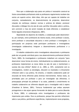 Para que a colaboração seja posta em prática é necessário construir-se
fortes comunidades profissionais onde os professores regularmente recebam dos
outros um suporte activo. Além disso, têm que ser capazes de trabalhar em
conjunto, nomeadamente, no desenvolvimento de projectos; desenvolver
relações de confiança; elaborar normas e práticas de debate; promover
discussões e diálogos fora da sala de aula; partilhar discussões sobre a prática,
sem correrem o risco de serem tratados de modo diferente; e estabelecer
fortes ligações emocionais (Hargreaves, 2001).
Dependendo do objectivo do trabalho, a colaboração pode desenvolverse, por exemplo, entre professores da mesma escola, entre professor e alunos,
entre professor e comunidade educativa e entre professor e investigador. A
participação em projectos onde participam professores e investigadores
(investigação colaborativa) integram o desenvolvimento profissional e a
investigação.
O trabalho colaborativo entre investigadores educacionais e professores
pode dar um grande contributo para o seu desenvolvimento profissional (Kind &
Tamir, 2005). Os investigadores e professores trabalham em conjunto “para
desenvolver novas formas de ensino. Individualmente ou colaborativamente, os
professores implementam as novas ideias na sala de aula e monitorizam o
sucesso dos seus efeitos” (Butler et al., 2004, p. 437). Juntamente com os
investigadores, revêem as estratégias, discutem os resultados e criticamente
reflectem sobre a sua prática. No entanto, o trabalho colaborativo pode ser
encarado de forma diferente pelos diversos intervenientes. Muitas vezes, as
prioridades para um professor e para um investigador são diferentes. A
preocupação principal do professor é as aulas, podendo o envolvimento no
trabalho colaborativo ser diferente daquele que o investigador está à espera
(Freedman & Salmon, 2001). Torna-se fundamental que ambos assumam
protagonismo e não sejam apenas fornecedor de dados para os outros (Boavida
& Ponte, 2002). A colaboração entre investigadores e professores são
importantes para ambos. Para os professores, porque lhes permite reflectirem
sobre a sua prática, partilharem experiências, implementarem novas propostas,

69

 