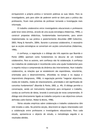enriquecerem a própria prática e tornarem públicas as suas ideais. Para os
investigadores, pois para além de poderem sentir-se úteis para a prática dos
professores, ficam mais próximos do professor tornando a investigação mais
informada.
O trabalho colaborativo entre investigadores educacionais e professores
pode levar estes últimos, através de uma acção estratégica (Habermas, 1990), a
construir propostas didácticas, fundamentadas teoricamente, para serem
implementadas na sua prática e posteriormente discutidas (DBR Collective,
2003; Wang & Hannafin, 2004). Durante o processo colaborativo, é necessário
que as acções estratégicas se convertam em acções comunicativas (Habermas,
1990).
A confiança, a negociação e o diálogo são três aspectos que Boavida e
Ponte (2002) apontam como fundamentais no decurso de um trabalho
colaborativo. Para os autores, sem confiança não há colaboração. A confiança
nos trabalhos de colaboração é reconhecida como uma ajuda fundamental para
o respeito mútuo e compreensão da dinâmica dos intervenientes. Num trabalho
colaborativo, as relações que se estabelecem são espontâneas, voluntárias,
orientadas para o desenvolvimento, difundidas no tempo e no espaço e
imprevisíveis (Hargreaves, 1998). A negociação permite “negociar objectivos,
modos de trabalho, modos de relacionamento, prioridades e até significados de
conceitos fundamentais” (Boavida & Ponte, 2002, p. 49). O diálogo permite a
conversação, sendo um instrumento importante para enriquecer o trabalho,
conduz ao confronto de ideias, levando à construção de novas compreensões. O
diálogo está directamente ligado ao trabalho conjunto e aos objectivos comuns
definidos (John-Steiner, Weber & Minnis, 1998).
Vários estudos empíricos sobre colaboração e trabalho colaborativo têm
sido levados a cabo. Na próxima secção, descrevem-se alguns relacionados com
a colaboração entre professores e investigadores educacionais. Para cada
estudo, apresenta-se o objecto de estudo, a metodologia seguida e os
resultados obtidos.

70

 