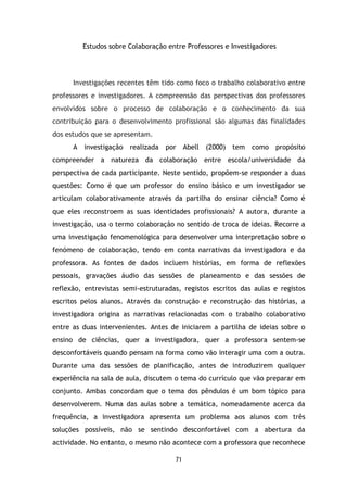 Estudos sobre Colaboração entre Professores e Investigadores

Investigações recentes têm tido como foco o trabalho colaborativo entre
professores e investigadores. A compreensão das perspectivas dos professores
envolvidos sobre o processo de colaboração e o conhecimento da sua
contribuição para o desenvolvimento profissional são algumas das finalidades
dos estudos que se apresentam.
A investigação realizada por Abell (2000) tem como

propósito

compreender a natureza da colaboração entre escola/universidade da
perspectiva de cada participante. Neste sentido, propõem-se responder a duas
questões: Como é que um professor do ensino básico e um investigador se
articulam colaborativamente através da partilha do ensinar ciência? Como é
que eles reconstroem as suas identidades profissionais? A autora, durante a
investigação, usa o termo colaboração no sentido de troca de ideias. Recorre a
uma investigação fenomenológica para desenvolver uma interpretação sobre o
fenómeno de colaboração, tendo em conta narrativas da investigadora e da
professora. As fontes de dados incluem histórias, em forma de reflexões
pessoais, gravações áudio das sessões de planeamento e das sessões de
reflexão, entrevistas semi-estruturadas, registos escritos das aulas e registos
escritos pelos alunos. Através da construção e reconstrução das histórias, a
investigadora origina as narrativas relacionadas com o trabalho colaborativo
entre as duas intervenientes. Antes de iniciarem a partilha de ideias sobre o
ensino de ciências, quer a investigadora, quer a professora sentem-se
desconfortáveis quando pensam na forma como vão interagir uma com a outra.
Durante uma das sessões de planificação, antes de introduzirem qualquer
experiência na sala de aula, discutem o tema do currículo que vão preparar em
conjunto. Ambas concordam que o tema dos pêndulos é um bom tópico para
desenvolverem. Numa das aulas sobre a temática, nomeadamente acerca da
frequência, a investigadora apresenta um problema aos alunos com três
soluções possíveis, não se sentindo desconfortável com a abertura da
actividade. No entanto, o mesmo não acontece com a professora que reconhece
71

 