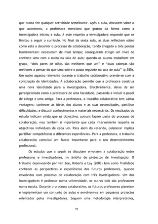 que nunca fez qualquer actividade semelhante. Após a aula, discutem sobre o
que aconteceu, a professora menciona que gostou da forma como a
investigadora iniciou a aula. A este respeito a investigadora responde que se
limitou a seguir o currículo. No final da sexta aula, as duas reflectem sobre
como está a decorrer o processo de colaboração, tendo chegado a três pontos
fundamentais: necessitam de mais tempo; conseguiram atingir um nível de
conforto uma com a outra na sala de aula; quando os alunos trabalham em
grupo, “dois pares de olhos são melhores que um” e “duas cabeças são
melhores a pensar do que uma sobre o passo seguinte na sala de aula” (p.555).
Um outro aspecto relevante durante o trabalho colaborativo prende-se com a
construção de identidades. A colaboração permite que a professora construa
uma nova identidade para a investigadora. Efectivamente, deixa de ser
percepcionada como a professora de uma faculdade, passando a incluir o papel
de colega e uma amiga. Para a professora, o trabalho colaborativo tem várias
vantagens: conhecer as ideias dos alunos e as suas necessidades, partilhar
dificuldades, e discutir conhecimentos e materiais necessários. Os resultados do
estudo indicam ainda que os objectivos comuns fazem parte do processo de
colaboração, mas também é importante que cada interveniente respeite os
objectivos individuais de cada um. Para além do referido, colaborar implica
partilhar competências e diferentes experiências. Para a professora, o trabalho
colaborativo constitui um factor importante para o seu desenvolvimento
profissional.
Os estudos que a seguir se discutem envolvem a colaboração entre
professores e investigadores, no âmbito de projectos de investigação. O
trabalho desenvolvido por van Zee, Roberts e Lay (2003) tem como finalidade
conhecer as perspectivas e experiências dos futuros professores, quando
envolvidos num processo de colaboração com três investigadores. Um dos
investigadores é professor numa universidade, os outros dois são professores
numa escola. Durante o processo colaborativo, os futuros professores planeiam
e implementam um conjunto de aulas e envolvem-se em pequenos projectos
orientados pelos investigadores. Seguem uma metodologia interpretativa,

72

 