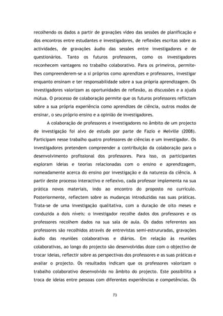 recolhendo os dados a partir de gravações vídeo das sessões de planificação e
dos encontros entre estudantes e investigadores, de reflexões escritas sobre as
actividades, de gravações áudio das sessões entre investigadores e de
questionários.

Tanto

os

futuros

professores,

como

os

investigadores

reconhecem vantagens no trabalho colaborativo. Para os primeiros, permitelhes compreenderem-se a si próprios como aprendizes e professores, investigar
enquanto ensinam e ter responsabilidade sobre a sua própria aprendizagem. Os
investigadores valorizam as oportunidades de reflexão, as discussões e a ajuda
mútua. O processo de colaboração permite que os futuros professores reflictam
sobre a sua própria experiência como aprendizes de ciência, outros modos de
ensinar, o seu próprio ensino e a opinião de investigadores.
A colaboração de professores e investigadores no âmbito de um projecto
de investigação foi alvo de estudo por parte de Fazio e Melville (2008).
Participam nesse trabalho quatro professores de ciências e um investigador. Os
investigadores pretendem compreender a contribuição da colaboração para o
desenvolvimento profissional dos professores. Para isso, os participantes
exploram ideias e teorias relacionadas com o ensino e aprendizagem,
nomeadamente acerca do ensino por investigação e da natureza da ciência. A
partir deste processo interactivo e reflexivo, cada professor implementa na sua
prática novos materiais, indo ao encontro do proposto no currículo.
Posteriormente, reflectem sobre as mudanças introduzidas nas suas práticas.
Trata-se de uma investigação qualitativa, com a duração de oito meses e
conduzida a dois níveis: o investigador recolhe dados dos professores e os
professores recolhem dados na sua sala de aula. Os dados referentes aos
professores são recolhidos através de entrevistas semi-estrururadas, gravações
áudio

das

reuniões colaborativas

e

diários.

Em

relação

às

reuniões

colaborativas, ao longo do projecto são desenvolvidas doze com o objectivo de
trocar ideias, reflectir sobre as perspectivas dos professores e as suas práticas e
avaliar o projecto. Os resultados indicam que os professores valorizam o
trabalho colaborativo desenvolvido no âmbito do projecto. Este possibilita a
troca de ideias entre pessoas com diferentes experiências e competências. Os

73

 