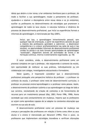 ideias que detém e criar novas; criar ambientes familiares para o professor, de
modo a facilitar a sua aprendizagem; mudar o pensamento do professor,
ajudando-o a resolver a discrepância entre novas ideias e as já existentes;
auxiliar os professores no desenvolvimento de estratégias que promovam a
aprendizagem de todos os seus alunos. A natureza holística e dinâmica do
processo de desenvolvimento profissional, que inclui as experiências formais e
informais de aprendizagem, é mencionada por Day (2001),
Inclui, por isso, a aprendizagem iminentemente pessoal, sem
qualquer tipo de orientação, a partir da experiência (através da qual
a maioria dos professores aprendem a sobreviver, a desenvolver
competências e a crescer profissionalmente nas salas de aula e nas
escolas), as oportunidades informais de desenvolvimento profissional
vividas na escola e as mais formais oportunidades de aprendizagem
“acelerada”, disponíveis através de actividades de treino e de
formação contínua, interna e externamente organizadas. (p. 18)
O autor considera, ainda, o desenvolvimento profissional como um
processo complexo em que o professor, não esquecendo o contexto da escola,
tem oportunidade de melhorar as suas práticas, individualmente ou em
colaboração com colegas, investigadores educacionais e formadores.
Neste

quadro,

é

importante

considerar

que

o

desenvolvimento

profissional pressupõe uma perspectiva holística do professor - o professor no
contexto da escola, o professor como meio de desenvolvimento curricular, o
professor no processo ensino/aprendizagem e o professor como pessoa. Assim,
o desenvolvimento do professor sustenta a sua aprendizagem ao longo de toda a
sua carreira, necessitando da criação de contextos e do fornecimento de
recursos para um investimento pessoal (Day, 2001; Ponte 1996, 1998). Numa
sociedade que está constantemente em mudança, importa que os professores
se vejam como aprendizes capazes de se adaptar às constantes alterações que
ocorrem na sua sala de aula.
O desenvolvimento profissional como um processo de mudança nas
crenças e percepções dos professores em relação à forma como vêem os seus
alunos e o ensino é mencionado por Mevarech (1995). Para o autor, os
professores que implementam estratégias inovadoras e verificam alterações
38

 