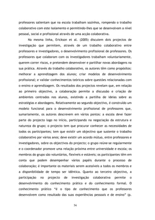 professores salientam que na escola trabalham sozinhos, rompendo o trabalho
colaborativo com este isolamento e permitindo-lhes que se desenvolvam a nível
pessoal, social e profissional através de uma acção colaborativa.
Na mesma linha, Erickson et al. (2005) discutem dois projectos de
investigação que permitem, através de um trabalho colaborativo entre
professores e investigadores, o desenvolvimento profissional de professores. Os
professores que colaboram com os investigadores trabalham voluntariamente,
querem correr riscos, e pretendem desenvolver e partilhar novas abordagens na
sua prática. Através do trabalho colaborativo, os autores têm como propósitos:
melhorar a aprendizagem dos alunos; criar modelos de desenvolvimento
profissional; e validar conhecimentos teóricos sobre questões relacionadas com
o ensino e aprendizagem. Os resultados dos projectos revelam que, em relação
ao primeiro objectivo, a colaboração permite a discussão e criação de
ambientes centrados nos alunos, existindo a partilha de ideias sobre as
estratégias e abordagens. Relativamente ao segundo objectivo, é construído um
modelo funcional para o desenvolvimento profissional de professores que,
sumariamente, os autores descrevem em vários pontos: a escola deve fazer
parte do projecto logo no início, participando na negociação da estrutura e
natureza do grupo; o projecto tem que procurar conhecer as necessidades de
todos os participantes; tem que existir um objectivo que sustente o trabalho
colaborativo por vários anos; deve existir um acordo mútuo, entre professores e
investigadores, sobre os objectivos do projecto; o grupo reúne-se regularmente
e o coordenador promove uma relação próxima entre universidade e escola; os
membros do grupo são voluntários, flexíveis e estáveis; os participantes têm em
conta que podem desempenhar vários papéis durante o processo de
colaboração; é importante os materiais serem acessíveis a todos os membros e
a disponibilidade de tempo ser idêntica. Quanto ao terceiro objectivo, a
participação

no

projecto

de

investigação

colaborativa

permite

o

desenvolvimento do conhecimento prático e do conhecimento formal. O
conhecimento prático “é o tipo de conhecimento que os professores
desenvolvem como resultado das suas experiências pessoais e de ensino” (p.

74

 