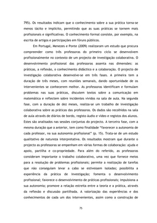 795). Os resultados indicam que o conhecimento sobre a sua prática torna-se
menos tácito e implícito, permitindo que as suas práticas se tornem mais
profissionais e significativas. O conhecimento formal consiste, por exemplo, na
escrita de artigos e participações em fóruns públicos.
Em Portugal, Menezes e Ponte (2009) realizaram um estudo que procura
compreender como três professoras do primeiro ciclo se desenvolvem
profissionalmente no contexto de um projecto de investigação colaborativa. O
desenvolvimento profissional das professoras assenta nas dimensões: as
práticas, a reflexão, o conhecimento didáctico e a colaboração. O projecto de
investigação colaborativa desenvolve-se em três fases. A primeira tem a
duração de três meses, com reuniões semanais, dando oportunidade de os
intervenientes se conhecerem melhor. As professoras identificam e formulam
problemas nas suas práticas, discutem textos sobre a comunicação em
matemática e reflectem sobre incidentes vividos na sala de aula. Na segunda
fase, com a duração de dez meses, realiza-se um trabalho de investigação
colaborativa sobre as práticas das professoras. Os dados são recolhidos na sala
de aula através de diários de bordo, registo áudio e vídeo e registos dos alunos.
Estes são analisados nas sessões conjuntas do projecto. A terceira fase, com a
mesma duração que a anterior, tem como finalidade “favorecer a autonomia de
cada professor, na sua autonomia profissional” (p. 15). Trata-se de um estudo
qualitativo de natureza interpretativa. Os resultados mostram que durante o
projecto as professoras se empenham em várias formas de colaboração: ajuda e
apoio, partilha e co-propriedade. Para além do referido, as professoras
consideram importante o trabalho colaborativo, uma vez que fornece meios
para a resolução de problemas profissionais; permite a realização de tarefas
que não conseguiam levar a cabo se estivessem isoladas; possibilita a
experiência

da

prática

de

investigação;

fomenta

o

desenvolvimento

profissional; favorece o desenvolvimento de práticas profissionais; impulsiona a
sua autonomia; promove a relação estreita entre a teoria e a prática, através
da reflexão e discussão partilhada. A valorização das experiências e dos
conhecimentos de cada um dos intervenientes, assim como a construção de

75

 