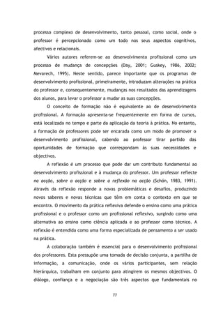 processo complexo de desenvolvimento, tanto pessoal, como social, onde o
professor é percepcionado como um todo nos seus aspectos cognitivos,
afectivos e relacionais.
Vários autores referem-se ao desenvolvimento profissional como um
processo de mudança de concepções (Day, 2001; Guskey, 1986, 2002;
Mevarech, 1995). Neste sentido, parece importante que os programas de
desenvolvimento profissional, primeiramente, introduzam alterações na prática
do professor e, consequentemente, mudanças nos resultados das aprendizagens
dos alunos, para levar o professor a mudar as suas concepções.
O conceito de formação não é equivalente ao de desenvolvimento
profissional. A formação apresenta-se frequentemente em forma de cursos,
está localizada no tempo e parte da aplicação da teoria à prática. No entanto,
a formação de professores pode ser encarada como um modo de promover o
desenvolvimento

profissional,

cabendo

ao

professor

tirar

partido

das

oportunidades de formação que correspondam às suas necessidades e
objectivos.
A reflexão é um processo que pode dar um contributo fundamental ao
desenvolvimento profissional e à mudança do professor. Um professor reflecte
na acção, sobre a acção e sobre a reflexão na acção (Schön, 1983, 1991).
Através da reflexão responde a novas problemáticas e desafios, produzindo
novos saberes e novas técnicas que têm em conta o contexto em que se
encontra. O movimento da prática reflexiva defende o ensino como uma prática
profissional e o professor como um profissional reflexivo, surgindo como uma
alternativa ao ensino como ciência aplicada e ao professor como técnico. A
reflexão é entendida como uma forma especializada de pensamento a ser usado
na prática.
A colaboração também é essencial para o desenvolvimento profissional
dos professores. Esta pressupõe uma tomada de decisão conjunta, a partilha de
informação, a comunicação, onde os vários participantes, sem relação
hierárquica, trabalham em conjunto para atingirem os mesmos objectivos. O
diálogo, confiança e a negociação são três aspectos que fundamentais no

77

 