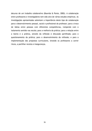 decurso de um trabalho colaborativo (Boavida & Ponte, 2002). A colaboração
entre professores e investigadores tem sido alvo de vários estudos empíricos. As
investigações apresentadas salientam a importância deste tipo de colaboração
para o desenvolvimento pessoal, social e profissional do professor; para a troca
de ideias entre pessoas com diferentes competências, rompendo com o
isolamento sentido nas escola; para a melhoria da prática; para a relação entre
a teoria e a prática, através da reflexão e discussão partilhada; para o
questionamento da prática; para o desenvolvimento da reflexão; e para a
implementação das propostas curriculares, levando os professores a correr
riscos, a partilhar receios e inseguranças.

78

 