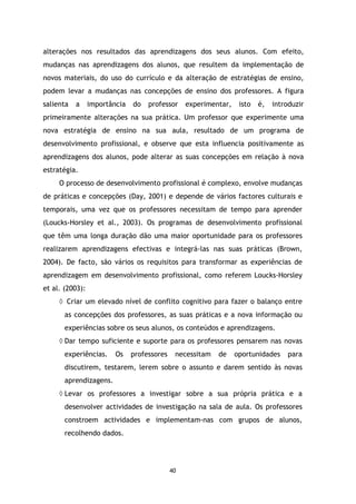 alterações nos resultados das aprendizagens dos seus alunos. Com efeito,
mudanças nas aprendizagens dos alunos, que resultem da implementação de
novos materiais, do uso do currículo e da alteração de estratégias de ensino,
podem levar a mudanças nas concepções de ensino dos professores. A figura
salienta

a

importância

do

professor

experimentar,

isto

é,

introduzir

primeiramente alterações na sua prática. Um professor que experimente uma
nova estratégia de ensino na sua aula, resultado de um programa de
desenvolvimento profissional, e observe que esta influencia positivamente as
aprendizagens dos alunos, pode alterar as suas concepções em relação à nova
estratégia.
O processo de desenvolvimento profissional é complexo, envolve mudanças
de práticas e concepções (Day, 2001) e depende de vários factores culturais e
temporais, uma vez que os professores necessitam de tempo para aprender
(Loucks-Horsley et al., 2003). Os programas de desenvolvimento profissional
que têm uma longa duração dão uma maior oportunidade para os professores
realizarem aprendizagens efectivas e integrá-las nas suas práticas (Brown,
2004). De facto, são vários os requisitos para transformar as experiências de
aprendizagem em desenvolvimento profissional, como referem Loucks-Horsley
et al. (2003):
◊ Criar um elevado nível de conflito cognitivo para fazer o balanço entre
as concepções dos professores, as suas práticas e a nova informação ou
experiências sobre os seus alunos, os conteúdos e aprendizagens.
◊ Dar tempo suficiente e suporte para os professores pensarem nas novas
experiências.

Os

professores

necessitam

de

oportunidades

para

discutirem, testarem, lerem sobre o assunto e darem sentido às novas
aprendizagens.
◊ Levar os professores a investigar sobre a sua própria prática e a
desenvolver actividades de investigação na sala de aula. Os professores
constroem actividades e implementam-nas com grupos de alunos,
recolhendo dados.

40

 