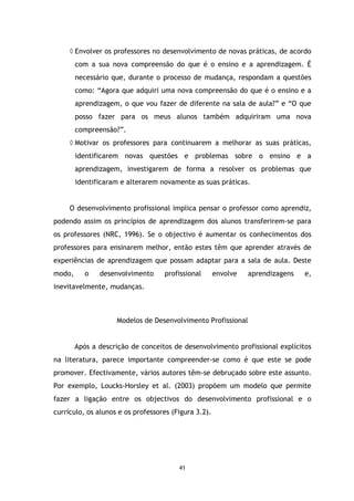 ◊ Envolver os professores no desenvolvimento de novas práticas, de acordo
com a sua nova compreensão do que é o ensino e a aprendizagem. É
necessário que, durante o processo de mudança, respondam a questões
como: “Agora que adquiri uma nova compreensão do que é o ensino e a
aprendizagem, o que vou fazer de diferente na sala de aula?” e “O que
posso fazer para os meus alunos também adquiriram uma nova
compreensão?”.
◊ Motivar os professores para continuarem a melhorar as suas práticas,
identificarem novas questões e problemas sobre o ensino e a
aprendizagem, investigarem de forma a resolver os problemas que
identificaram e alterarem novamente as suas práticas.

O desenvolvimento profissional implica pensar o professor como aprendiz,
podendo assim os princípios de aprendizagem dos alunos transferirem-se para
os professores (NRC, 1996). Se o objectivo é aumentar os conhecimentos dos
professores para ensinarem melhor, então estes têm que aprender através de
experiências de aprendizagem que possam adaptar para a sala de aula. Deste
modo,

o

desenvolvimento

profissional

envolve

aprendizagens

e,

inevitavelmente, mudanças.

Modelos de Desenvolvimento Profissional

Após a descrição de conceitos de desenvolvimento profissional explícitos
na literatura, parece importante compreender-se como é que este se pode
promover. Efectivamente, vários autores têm-se debruçado sobre este assunto.
Por exemplo, Loucks-Horsley et al. (2003) propõem um modelo que permite
fazer a ligação entre os objectivos do desenvolvimento profissional e o
currículo, os alunos e os professores (Figura 3.2).

41

 