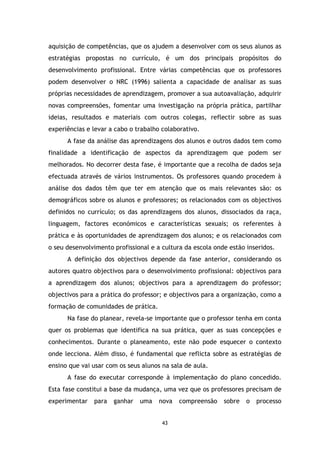 aquisição de competências, que os ajudem a desenvolver com os seus alunos as
estratégias propostas no currículo, é um dos principais propósitos do
desenvolvimento profissional. Entre várias competências que os professores
podem desenvolver o NRC (1996) salienta a capacidade de analisar as suas
próprias necessidades de aprendizagem, promover a sua autoavaliação, adquirir
novas compreensões, fomentar uma investigação na própria prática, partilhar
ideias, resultados e materiais com outros colegas, reflectir sobre as suas
experiências e levar a cabo o trabalho colaborativo.
A fase da análise das aprendizagens dos alunos e outros dados tem como
finalidade a identificação de aspectos da aprendizagem que podem ser
melhorados. No decorrer desta fase, é importante que a recolha de dados seja
efectuada através de vários instrumentos. Os professores quando procedem à
análise dos dados têm que ter em atenção que os mais relevantes são: os
demográficos sobre os alunos e professores; os relacionados com os objectivos
definidos no currículo; os das aprendizagens dos alunos, dissociados da raça,
linguagem, factores económicos e características sexuais; os referentes à
prática e às oportunidades de aprendizagem dos alunos; e os relacionados com
o seu desenvolvimento profissional e a cultura da escola onde estão inseridos.
A definição dos objectivos depende da fase anterior, considerando os
autores quatro objectivos para o desenvolvimento profissional: objectivos para
a aprendizagem dos alunos; objectivos para a aprendizagem do professor;
objectivos para a prática do professor; e objectivos para a organização, como a
formação de comunidades de prática.
Na fase do planear, revela-se importante que o professor tenha em conta
quer os problemas que identifica na sua prática, quer as suas concepções e
conhecimentos. Durante o planeamento, este não pode esquecer o contexto
onde lecciona. Além disso, é fundamental que reflicta sobre as estratégias de
ensino que vai usar com os seus alunos na sala de aula.
A fase do executar corresponde à implementação do plano concedido.
Esta fase constitui a base da mudança, uma vez que os professores precisam de
experimentar

para

ganhar

uma

nova

43

compreensão

sobre

o

processo

 