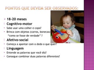    18-20 meses
   Cognitivo-motor
   Sabe usar uma colher e copo?
   Brinca com objetos (carros, bonecas)
     “como se fosse de verdade” ?
   Afetivo-social
   Começa a apontar com o dedo o que quer?
   Linguagem
   Entende as palavras que você diz?
   Consegue combinar duas palavras diferentes?
 
