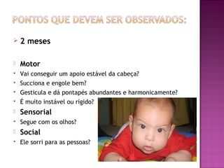    2 meses

   Motor
   Vai conseguir um apoio estável da cabeça?
   Succiona e engole bem?
   Gesticula e dá pontapés abundantes e harmonicamente?
   É muito instável ou rígido?
   Sensorial
   Segue com os olhos?
   Social
   Ele sorri para as pessoas?
 