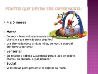    4 a 5 meses

   Motor
   Começa a levar voluntariamente as mãos para objetos que
    chamam a sua atenção para pega-los?
   Usa alternadamente as duas mãos, ou mostra especial
    preferência por uma?
   Sensorial
   Ele retorna a cabeça suavemente para o lado de onde o
    chamou ou produziu algum barulho?
   Social
   Se interessa pelas pessoas e os objetos ao redor?
 