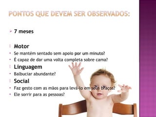    7 meses

   Motor
   Se mantém sentado sem apoio por um minuto?
   É capaz de dar uma volta completa sobre cama?
   Linguagem
   Balbuciar abundante?
   Social
   Faz gesto com as mãos para levá-lo em seus braços?
   Ele sorrir para as pessoas?
 