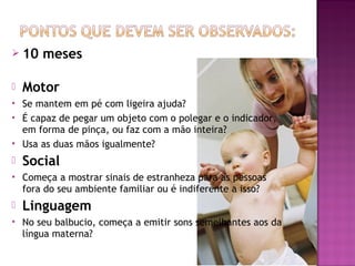  10    meses

   Motor
   Se mantem em pé com ligeira ajuda?
   É capaz de pegar um objeto com o polegar e o indicador,
    em forma de pinça, ou faz com a mão inteira?
   Usa as duas mãos igualmente?
   Social
   Começa a mostrar sinais de estranheza para as pessoas
    fora do seu ambiente familiar ou é indiferente a isso?
   Linguagem
   No seu balbucio, começa a emitir sons semelhantes aos da
    língua materna?
 
