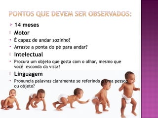    14 meses
   Motor
   É capaz de andar sozinho?
   Arraste a ponta do pé para andar?
   Intelectual
   Procura um objeto que gosta com o olhar, mesmo que
    você esconda da vista?
   Linguagem
   Pronuncia palavras claramente se referindo a uma pessoa
    ou objeto?
 