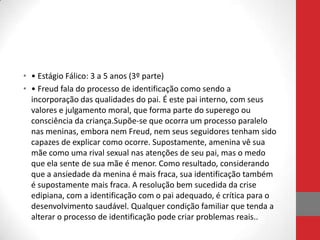 • • Estágio Fálico: 3 a 5 anos (3º parte)
• • Freud fala do processo de identificação como sendo a
  incorporação das qualidades do pai. É este pai interno, com seus
  valores e julgamento moral, que forma parte do superego ou
  consciência da criança.Supõe-se que ocorra um processo paralelo
  nas meninas, embora nem Freud, nem seus seguidores tenham sido
  capazes de explicar como ocorre. Supostamente, amenina vê sua
  mãe como uma rival sexual nas atenções de seu pai, mas o medo
  que ela sente de sua mãe é menor. Como resultado, considerando
  que a ansiedade da menina é mais fraca, sua identificação também
  é supostamente mais fraca. A resolução bem sucedida da crise
  edipiana, com a identificação com o pai adequado, é crítica para o
  desenvolvimento saudável. Qualquer condição familiar que tenda a
  alterar o processo de identificação pode criar problemas reais..
 