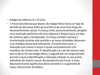 • Estágio da Latência: 6 a 12 anos
• • Freud considerava que depois do estágio fálico havia um tipo do
  período de descanso antes da ocorrência de uma nova etapa de
  desenvolvimento sexual. A criança tinha, presumivelmente, atingido
  uma resolução preliminar da crise edipiana e depois havia um tipo
  de calmaria após a tempestade. A criança também começa a
  escolarização durante este período e as novas atividades absorvem
  suas energias quase que totalmente. Durante esses anos, a
  interação com outras crianças é quase exclusivamente com
  membros do mesmo sexo. A identificação co o pai do mesmo sexo,
  que se dá ao fim do estágio fálico, é seguida por um longo período
  durante o qual a identificação e interação estende-se aos outros
  indivíduos do mesmo sexual. Na perspectiva de Freud, o único
  desenvolvimento significativo deste período é o surgimento de
  novos mecanismos de defesa.
 