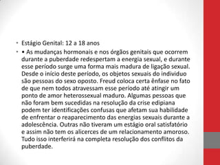 • Estágio Genital: 12 a 18 anos
• • As mudanças hormonais e nos órgãos genitais que ocorrem
  durante a puberdade redespertam a energia sexual, e durante
  esse período surge uma forma mais madura de ligação sexual.
  Desde o início deste período, os objetos sexuais do individuo
  são pessoas do sexo oposto. Freud coloca certa ênfase no fato
  de que nem todos atravessam esse período até atingir um
  ponto de amor heterossexual maduro. Algumas pessoas que
  não foram bem sucedidas na resolução da crise edipiana
  podem ter identificações confusas que afetam sua habilidade
  de enfrentar o reaparecimento das energias sexuais durante a
  adolescência. Outras não tiveram um estágio oral satisfatório
  e assim não tem os alicerces de um relacionamento amoroso.
  Tudo isso interferirá na completa resolução dos conflitos da
  puberdade.
 
