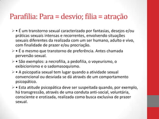 Parafilia: Para = desvio; filia = atração
 • É um transtorno sexual caracterizado por fantasias, desejos e/ou
  práticas sexuais intensas e recorrentes, envolvendo situações
  sexuais diferentes da realizada com um ser humano, adulto e vivo,
  com finalidade de prazer e/ou procriação.
 • É o mesmo que transtorno de preferência. Antes chamada
  perversão sexual.
 • São exemplos: a necrofilia, a pedofilia, o voyeurismo, o
  exibicionismo e o sadomasoquismo.
 • A psicopatia sexual tem lugar quando a atividade sexual
  convencional ou desviada se dá através de um comportamento
  psicopático.
 • Esta atitude psicopática deve ser suspeitada quando, por exemplo,
  há transgressão, através de uma conduta anti-social, voluntária,
  consciente e erotizada, realizada como busca exclusiva de prazer
  sexual.
 