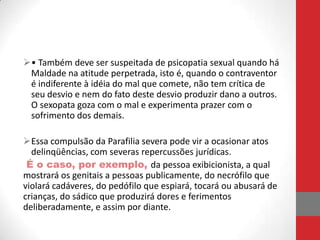 • Também deve ser suspeitada de psicopatia sexual quando há
 Maldade na atitude perpetrada, isto é, quando o contraventor
 é indiferente à idéia do mal que comete, não tem crítica de
 seu desvio e nem do fato deste desvio produzir dano a outros.
 O sexopata goza com o mal e experimenta prazer com o
 sofrimento dos demais.

Essa compulsão da Parafilia severa pode vir a ocasionar atos
  delinqüências, com severas repercussões jurídicas.
 É o caso, por exemplo, da pessoa exibicionista, a qual
mostrará os genitais a pessoas publicamente, do necrófilo que
violará cadáveres, do pedófilo que espiará, tocará ou abusará de
crianças, do sádico que produzirá dores e ferimentos
deliberadamente, e assim por diante.
 