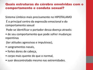 Quais estruturas do cérebro envolvidas com o
comportamento e conduta sexual?

Sistema Límbico mais precisamente no HIPOTALAMO
 É o principal centro da expressão emocional e do
comportamento sexual
 Pode-se identificar o portador dessa doença através:
• de seu comportamento que pode sofrer mudanças
repentinas
 (ter atitudes agressivas e impulsivas),
• sangramentos nasais,
• fortes dores de cabeça,
• corpo mais quente do que o normal,
• suor descontrolado mesmo nas extremidades.
 