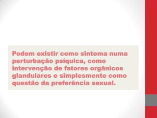 Podem existir como sintoma numa
perturbação psíquica, como
intervenção de fatores orgânicos
glandulares e simplesmente como
questão da preferência sexual.
 