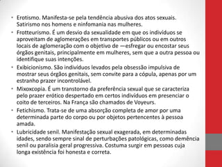 • Erotismo. Manifesta-se pela tendência abusiva dos atos sexuais.
  Satirismo nos homens e ninfomania nas mulheres.
• Frotteurismo. É um desvio da sexualidade em que os indivíduos se
  aproveitam de aglomerações em transportes públicos ou em outros
  locais de aglomeração com o objetivo de ―esfregar ou encostar seus
  órgãos genitais, principalmente em mulheres, sem que a outra pessoa ou
  identifique suas intenções.
• Exibicionismo. São indivíduos levados pela obsessão impulsiva de
  mostrar seus órgãos genitais, sem convite para a cópula, apenas por um
  estranho prazer incontrolável.
• Mixoxcopia. É um transtorno da preferência sexual que se caracteriza
  pelo prazer erótico despertado em certos indivíduos em presenciar o
  coito de terceiros. Na França são chamados de Voyeurs.
• Fetichismo. Trata-se de uma absorção completa de amor por uma
  determinada parte do corpo ou por objetos pertencentes à pessoa
  amada.
• Lubricidade senil. Manifestação sexual exagerada, em determinadas
  idades, sendo sempre sinal de perturbações patológicas, como demência
  senil ou paralisia geral progressiva. Costuma surgir em pessoas cuja
  longa existência foi honesta e correta.
 