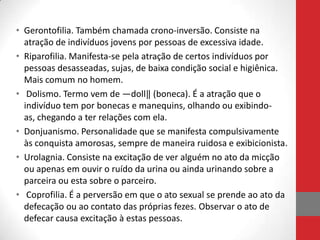 • Gerontofilia. Também chamada crono-inversão. Consiste na
  atração de indivíduos jovens por pessoas de excessiva idade.
• Riparofilia. Manifesta-se pela atração de certos indivíduos por
  pessoas desasseadas, sujas, de baixa condição social e higiênica.
  Mais comum no homem.
• Dolismo. Termo vem de ―doll‖ (boneca). É a atração que o
  indivíduo tem por bonecas e manequins, olhando ou exibindo-
  as, chegando a ter relações com ela.
• Donjuanismo. Personalidade que se manifesta compulsivamente
  às conquista amorosas, sempre de maneira ruidosa e exibicionista.
• Urolagnia. Consiste na excitação de ver alguém no ato da micção
  ou apenas em ouvir o ruído da urina ou ainda urinando sobre a
  parceira ou esta sobre o parceiro.
• Coprofilia. É a perversão em que o ato sexual se prende ao ato da
  defecação ou ao contato das próprias fezes. Observar o ato de
  defecar causa excitação à estas pessoas.
 