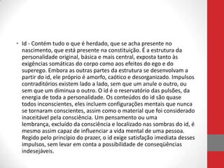 • Id - Contém tudo o que é herdado, que se acha presente no
  nascimento, que está presente na constituição. É a estrutura da
  personalidade original, básica e mais central, exposta tanto às
  exigências somáticas do corpo como aos efeitos do ego e do
  superego. Embora as outras partes da estrutura se desenvolvam a
  partir do id, ele próprio é amorfo, caótico e desorganizado. Impulsos
  contraditórios existem lado a lado, sem que um anule o outro, ou
  sem que um diminua o outro. O id é o reservatório das pulsões, da
  energia de toda a personalidade. Os conteúdos do id são quase
  todos inconscientes, eles incluem configurações mentais que nunca
  se tornaram conscientes, assim como o material que foi considerado
  inaceitável pela consciência. Um pensamento ou uma
  lembrança, excluído da consciência e localizado nas sombras do id, é
  mesmo assim capaz de influenciar a vida mental de uma pessoa.
  Regido pelo princípio do prazer, o id exige satisfação imediata desses
  impulsos, sem levar em conta a possibilidade de conseqüências
  indesejáveis.
 