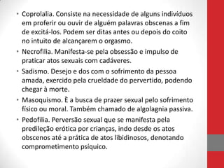 • Coprolalia. Consiste na necessidade de alguns indivíduos
  em proferir ou ouvir de alguém palavras obscenas a fim
  de excitá-los. Podem ser ditas antes ou depois do coito
  no intuito de alcançarem o orgasmo.
• Necrofilia. Manifesta-se pela obsessão e impulso de
  praticar atos sexuais com cadáveres.
• Sadismo. Desejo e dos com o sofrimento da pessoa
  amada, exercido pela crueldade do pervertido, podendo
  chegar à morte.
• Masoquismo. È a busca de prazer sexual pelo sofrimento
  físico ou moral. Também chamado de algolagnia passiva.
• Pedofilia. Perversão sexual que se manifesta pela
  predileção erótica por crianças, indo desde os atos
  obscenos até a prática de atos libidinosos, denotando
  comprometimento psíquico.
 