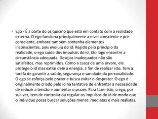 • Ego - É a parte do psiquismo que está em contato com a realidade
  externa. O ego funciona principalmente a nível consciente e pré-
  consciente, embora também contenha elementos
  inconscientes, pois evoluiu do id. Regido pelo princípio da
  realidade, o ego cuida dos impulsos do id, tão logo encontre a
  circunstância adequada. Desejos inadequados não são
  satisfeitos, mas reprimidos. Como a casca de uma árvore, ele
  protege o id mas extrai dele a energia, a fim de realizar isto. Tem a
  tarefa de garantir a saúde, segurança e sanidade da personalidade.
  O ego se esforça pelo prazer e busca evitar o desprazer. O ego é
  originalmente criado pelo id na tentativa de enfrentar a necessidade
  de reduzir a tensão e aumentar o prazer. Para fazer isto, o ego, por
  sua vez, tem de controlar ou regular os impulsos do id de modo que
  o indivíduo possa buscar soluções menos imediatas e mais realistas.
 