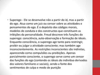 • Superego - Ele se desenvolve não a partir do id, mas a partir
  do ego. Atua como um juiz ou censor sobre as atividades e
  pensamentos do ego. É o depósito dos códigos morais,
  modelos de conduta e dos constructos que constituem as
  inibições da personalidade. Freud descreve três funções do
  superego: consciência, auto-observação e formação de ideais.
  Enquanto consciência, o superego age tanto para restringir,
  proibir ou julgar a atividade consciente; mas também age
  inconscientemente. As restrições inconscientes são indiretas,
  aparecendo como compulsões ou proibições. Apenas
  parcialmente consciente, o superego serve como um censor
  das funções do ego (contendo os ideais do indivíduo derivados
  dos valores familiares e sociais), sendo a fonte dos
  sentimentos de culpa e medo de punição
 