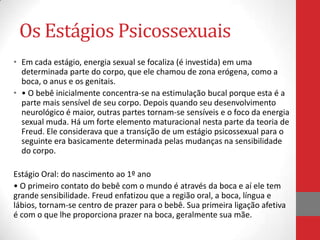 Os Estágios Psicossexuais
• Em cada estágio, energia sexual se focaliza (é investida) em uma
  determinada parte do corpo, que ele chamou de zona erógena, como a
  boca, o anus e os genitais.
• • O bebê inicialmente concentra-se na estimulação bucal porque esta é a
  parte mais sensível de seu corpo. Depois quando seu desenvolvimento
  neurológico é maior, outras partes tornam-se sensíveis e o foco da energia
  sexual muda. Há um forte elemento maturacional nesta parte da teoria de
  Freud. Ele considerava que a transição de um estágio psicossexual para o
  seguinte era basicamente determinada pelas mudanças na sensibilidade
  do corpo.

Estágio Oral: do nascimento ao 1º ano
• O primeiro contato do bebê com o mundo é através da boca e aí ele tem
grande sensibilidade. Freud enfatizou que a região oral, a boca, língua e
lábios, tornam-se centro de prazer para o bebê. Sua primeira ligação afetiva
é com o que lhe proporciona prazer na boca, geralmente sua mãe.
 
