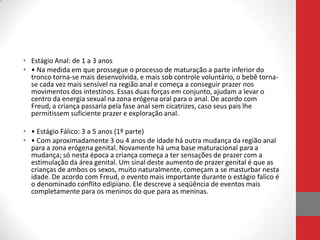 • Estágio Anal: de 1 a 3 anos
• • Na medida em que prossegue o processo de maturação a parte inferior do
  tronco torna-se mais desenvolvida, e mais sob controle voluntário, o bebê torna-
  se cada vez mais sensível na região anal e começa a conseguir prazer nos
  movimentos dos intestinos. Essas duas forças em conjunto, ajudam a levar o
  centro da energia sexual na zona erógena oral para o anal. De acordo com
  Freud, a criança passaria pela fase anal sem cicatrizes, caso seus pais lhe
  permitissem suficiente prazer e exploração anal.

• • Estágio Fálico: 3 a 5 anos (1º parte)
• • Com aproximadamente 3 ou 4 anos de idade há outra mudança da região anal
  para a zona erógena genital. Novamente há uma base maturacional para a
  mudança; só nesta época a criança começa a ter sensações de prazer com a
  estimulação da área genital. Um sinal deste aumento de prazer genital é que as
  crianças de ambos os sexos, muito naturalmente, começam a se masturbar nesta
  idade. De acordo com Freud, o evento mais importante durante o estágio falico é
  o denominado conflito edipiano. Ele descreve a seqüência de eventos mais
  completamente para os meninos do que para as meninas.
 