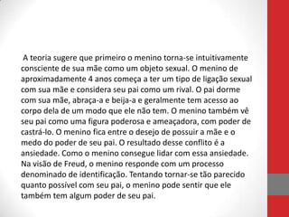 A teoria sugere que primeiro o menino torna-se intuitivamente
consciente de sua mãe como um objeto sexual. O menino de
aproximadamente 4 anos começa a ter um tipo de ligação sexual
com sua mãe e considera seu pai como um rival. O pai dorme
com sua mãe, abraça-a e beija-a e geralmente tem acesso ao
corpo dela de um modo que ele não tem. O menino também vê
seu pai como uma figura poderosa e ameaçadora, com poder de
castrá-lo. O menino fica entre o desejo de possuir a mãe e o
medo do poder de seu pai. O resultado desse conflito é a
ansiedade. Como o menino consegue lidar com essa ansiedade.
Na visão de Freud, o menino responde com um processo
denominado de identificação. Tentando tornar-se tão parecido
quanto possível com seu pai, o menino pode sentir que ele
também tem algum poder de seu pai.
 