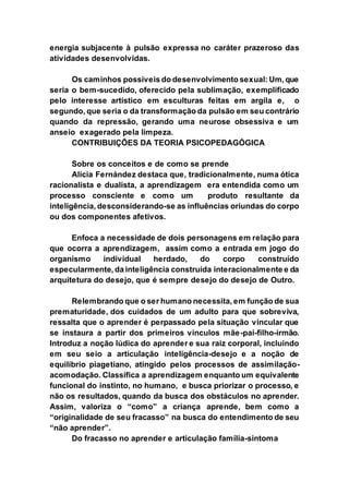 energia subjacente à pulsão expressa no caráter prazeroso das
atividades desenvolvidas.
Os caminhos possíveis do desenvolvimento sexual: Um, que
seria o bem-sucedido, oferecido pela sublimação, exemplificado
pelo interesse artístico em esculturas feitas em argila e, o
segundo, que seria o da transformação da pulsão em seu contrário
quando da repressão, gerando uma neurose obsessiva e um
anseio exagerado pela limpeza.
CONTRIBUIÇÕES DA TEORIA PSICOPEDAGÓGICA
Sobre os conceitos e de como se prende
Alícia Fernández destaca que, tradicionalmente, numa ótica
racionalista e dualista, a aprendizagem era entendida como um
processo consciente e como um produto resultante da
inteligência, desconsiderando-se as influências oriundas do corpo
ou dos componentes afetivos.
Enfoca a necessidade de dois personagens em relação para
que ocorra a aprendizagem, assim como a entrada em jogo do
organismo individual herdado, do corpo construído
especularmente, da inteligência construída interacionalmente e da
arquitetura do desejo, que é sempre desejo do desejo de Outro.
Relembrando que o ser humano necessita, em função de sua
prematuridade, dos cuidados de um adulto para que sobreviva,
ressalta que o aprender é perpassado pela situação vincular que
se instaura a partir dos primeiros vínculos mãe-pai-filho-irmão.
Introduz a noção lúdica do aprender e sua raiz corporal, incluindo
em seu seio a articulação inteligência-desejo e a noção de
equilíbrio piagetiano, atingido pelos processos de assimilação-
acomodação. Classifica a aprendizagem enquanto um equivalente
funcional do instinto, no humano, e busca priorizar o processo, e
não os resultados, quando da busca dos obstáculos no aprender.
Assim, valoriza o “como” a criança aprende, bem como a
“originalidade de seu fracasso” na busca do entendimento de seu
“não aprender”.
Do fracasso no aprender e articulação família-sintoma
 