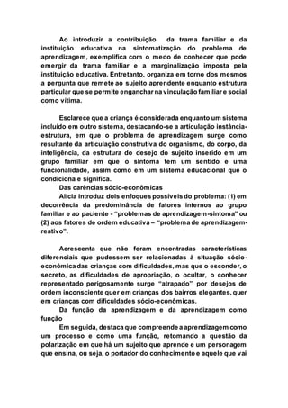 Ao introduzir a contribuição da trama familiar e da
instituição educativa na sintomatização do problema de
aprendizagem, exemplifica com o medo de conhecer que pode
emergir da trama familiar e a marginalização imposta pela
instituição educativa. Entretanto, organiza em torno dos mesmos
a pergunta que remete ao sujeito aprendente enquanto estrutura
particular que se permite enganchar na vinculação familiar e social
como vítima.
Esclarece que a criança é considerada enquanto um sistema
incluído em outro sistema, destacando-se a articulação instância-
estrutura, em que o problema de aprendizagem surge como
resultante da articulação construtiva do organismo, do corpo, da
inteligência, da estrutura do desejo do sujeito inserido em um
grupo familiar em que o sintoma tem um sentido e uma
funcionalidade, assim como em um sistema educacional que o
condiciona e significa.
Das carências sócio-econômicas
Alícia introduz dois enfoques possíveis do problema: (1) em
decorrência da predominância de fatores internos ao grupo
familiar e ao paciente - “problemas de aprendizagem-sintoma” ou
(2) aos fatores de ordem educativa – “problema de aprendizagem-
reativo”.
Acrescenta que não foram encontradas características
diferenciais que pudessem ser relacionadas à situação sócio-
econômica das crianças com dificuldades, mas que o esconder, o
secreto, as dificuldades de apropriação, o ocultar, o conhecer
representado perigosamente surge “atrapado” por desejos de
ordem inconsciente quer em crianças dos bairros elegantes, quer
em crianças com dificuldades sócio-econômicas.
Da função da aprendizagem e da aprendizagem como
função
Em seguida, destaca que compreende a aprendizagem como
um processo e como uma função, retomando a questão da
polarização em que há um sujeito que aprende e um personagem
que ensina, ou seja, o portador do conhecimento e aquele que vai
 