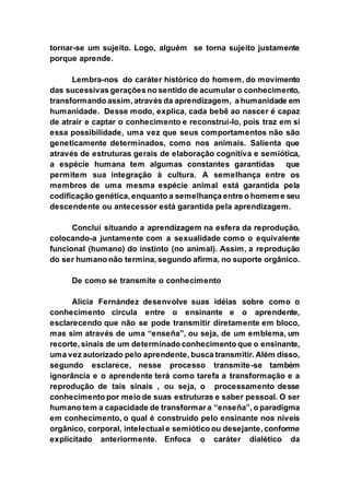 tornar-se um sujeito. Logo, alguém se torna sujeito justamente
porque aprende.
Lembra-nos do caráter histórico do homem, do movimento
das sucessivas gerações no sentido de acumular o conhecimento,
transformando assim, através da aprendizagem, a humanidade em
humanidade. Desse modo, explica, cada bebê ao nascer é capaz
de atrair e captar o conhecimento e reconstruí-lo, pois traz em si
essa possibilidade, uma vez que seus comportamentos não são
geneticamente determinados, como nos animais. Salienta que
através de estruturas gerais de elaboração cognitiva e semiótica,
a espécie humana tem algumas constantes garantidas que
permitem sua integração à cultura. A semelhança entre os
membros de uma mesma espécie animal está garantida pela
codificação genética, enquanto a semelhança entre o homem e seu
descendente ou antecessor está garantida pela aprendizagem.
Conclui situando a aprendizagem na esfera da reprodução,
colocando-a juntamente com a sexualidade como o equivalente
funcional (humano) do instinto (no animal). Assim, a reprodução
do ser humano não termina, segundo afirma, no suporte orgânico.
De como se transmite o conhecimento
Alícia Fernández desenvolve suas idéias sobre como o
conhecimento circula entre o ensinante e o aprendente,
esclarecendo que não se pode transmitir diretamente em bloco,
mas sim através de uma “enseña”, ou seja, de um emblema, um
recorte, sinais de um determinado conhecimento que o ensinante,
uma vez autorizado pelo aprendente, busca transmitir. Além disso,
segundo esclarece, nesse processo transmite-se também
ignorância e o aprendente terá como tarefa a transformação e a
reprodução de tais sinais , ou seja, o processamento desse
conhecimento por meio de suas estruturas e saber pessoal. O ser
humano tem a capacidade de transformar a “enseña”, o paradigma
em conhecimento, o qual é construído pelo ensinante nos níveis
orgânico, corporal, intelectual e semiótico ou desejante, conforme
explicitado anteriormente. Enfoca o caráter dialético da
 