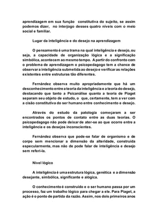 aprendizagem em sua função constitutiva do sujeito, se assim
podemos dizer, no interjogo desses quatro níveis com o meio
social e familiar.
Lugar da inteligência e do desejo na aprendizagem
O pensamento é uma trama na qual inteligência e desejo, ou
seja, a capacidade de organização lógica e a significação
simbólica, acontecem ao mesmo tempo. A partir do confronto com
o problema de aprendizagem o psicopedagogo tem a chance de
observar a inteligência submetida ao desejo e verificar as relações
existentes entre estruturas tão diferentes.
Fernández observa muito apropriadamente que há um
desconhecimento entre a teoria da inteligência e a teoria do desejo,
destacando que tanto a Psicanálise quanto a teoria de Piaget
separam seu objeto de estudo, o que, certamente, tem a ver com
a cisão constitutiva do ser humano entre conhecimento e desejo.
Através do estudo da patologia começaram a ser
encontrados os pontos de contato entre as duas teorias. O
psicopedagogo não pode deixar de ater-se ao que ocorre entre a
inteligência e os desejos inconscientes.
Fernández observa que pode-se falar de organismo e de
corpo sem mencionar a dimensão da alteridade, construída
especularmente, mas não de pode falar de inteligência e desejo
sem referi-la.
Nível lógico
A inteligência é uma estrutura lógica, genética e a dimensão
desejante, simbólica, significante e alógica.
O conhecimento é construído e o ser humano passa por um
processo, faz um trabalho lógico para chegar a ele. Para Piaget, a
ação é o ponto de partida da razão. Assim, nos dois primeiros anos
 
