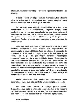 observamos um esquema lógico prático e o pensamento pondo-se
em ação.
O bebê constrói um objeto através de enseñas, fazendo uma
série de ações que deverá englobar num esquema único, numa
relação constante com o meio que o circunda.
Há, portanto, uma inteligência sensório-motriz que vai se
construindo e se especializando. Segundo Piaget, todo
conhecimento é sempre assimilação de um dado exterior à
estrutura do sujeito e, seus fatores normativos, correspondem
biologicamente a uma necessidade de equilíbrio por auto-
regulação. Assim, a lógica corresponderia a um processo de
equilibração.
Essa logização vai permitir uma organização do mundo
bastante complexa e rica, através das capacidades de
conservação e reversibilidade. Para se chegar à resposta de
conservação é necessário chegar a uma nova estruturação da
inteligência, o período que Piaget denomina “operações
concretas” e que permite a reversibilidade. Assim, “O conteúdo de
um conhecimento provém de um ensino (sistemático ou
assistemático), mas a possibilidade de processar este conteúdo
depende da presença no sujeito, de uma estrutura cognitiva,
adequada ao nível de compreensão requerido e de um vínculo que
possibilite representar esse conhecimento”. O desenvolvimento
da inteligência poderá ser retardado caso a criança careça do
contato e das trocas com seu ambiente.
Essas estruturas não podem ser confundidas com
aprendizagem, da qual são, contudo, uma condição necessária.
Nos dois anos iniciais a criança pensa agindo.
Gradualmente, a ação e a fala são interiorizadas e as imagens
representando os objetos e suas relações permitem o exercício
das operações, sem necessidade de recorrer à ação prática.
Nível simbólico
 