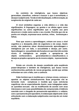 Ao contrário da inteligência, que busca objetivar,
generalizar, classificar, ordenar e buscar o que é semelhante, o
desejo é subjetivante. Tende à individualização, à diferenciação, ao
surgimento do original de cada ser.
O nível simbólico organiza a vida afetiva e a vida das
significações. A linguagem, os gestos e os afetos agem como
significantes ou como significados que o sujeito usa para
descrever o modo como sente o seu mundo. Permite que ele se
ponha em relação, expressar seus sonhos, mitos, lembranças e
falhas.
Para que ocorra a aprendizagem, entram em cena o nível
cognitivo e o desejante, além do organismo e do corpo. Assim
sendo, não podemos situar dicotomicamente aprendizagem e
inteligência por um lado, e sexualidade e desejo, por outro.
Aprendizagem e sexualidade são funções em que intervêm os dois
níveis. A inteligência se propõe a apropriar-se do
objeto conhecendo-o, generalizando-o e classificando-o; o
desejo se propõe a apropriar-se do mesmo objeto, representando-
o.
Existe um circuito do desejo constituído pela seqüência
prazer-desprazer e também da inteligência, que busca novos
conhecimentos, partindo de novas perguntas, sendo que ambos
enfrentam-se com a falta, com a carência.
Cabe lembrar que à medida que a criança cresce, começa a
apanhar os objetos simbolicamente. Suas perguntas vão se
tornando mais complexas à medida que suas estruturas
cognitivas vão se especializando. Assim, suas indagações sobre
as questões sexuais vão se modificando de acordo com seus
interesses e com suas possibilidades de compreensão. A latência
coexiste com a chegada do pensamento operatório e a edípica,
com o pensamento pré-operatório. A elaboração objetivante vai se
articulando com a elaboração subjetivante a serviço de um maior
equilíbrio.
 